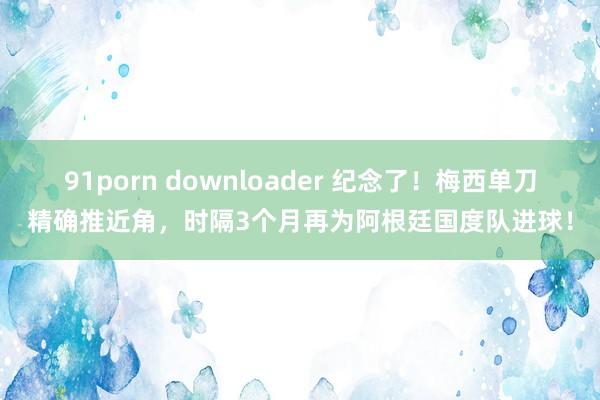 91porn downloader 纪念了！梅西单刀精确推近角，时隔3个月再为阿根廷国度队进球！