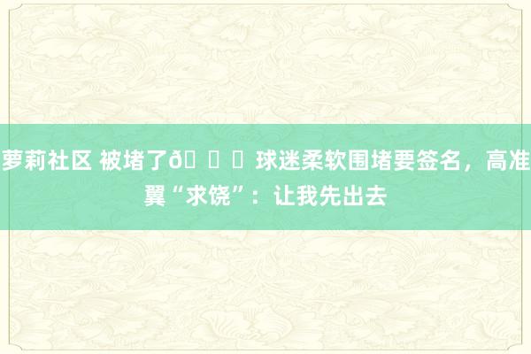 萝莉社区 被堵了😆球迷柔软围堵要签名，高准翼“求饶”：让我先出去