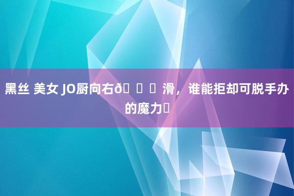 黑丝 美女 JO厨向右👉滑，谁能拒却可脱手办的魔力❓