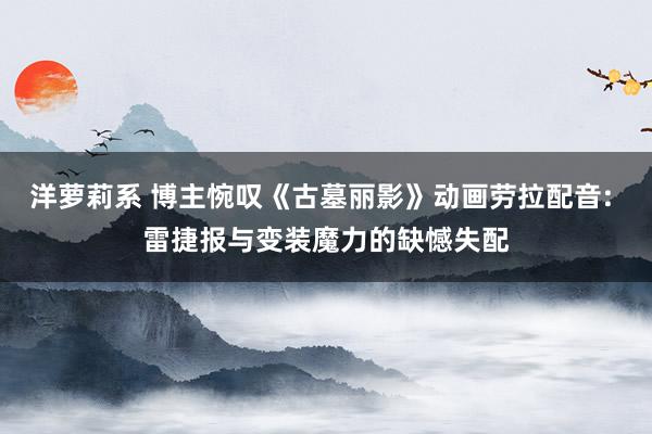 洋萝莉系 博主惋叹《古墓丽影》动画劳拉配音: 雷捷报与变装魔力的缺憾失配