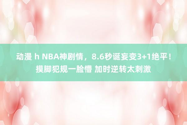 动漫 h NBA神剧情，8.6秒诞妄变3+1绝平！摸脚犯规一脸懵 加时逆转太刺激