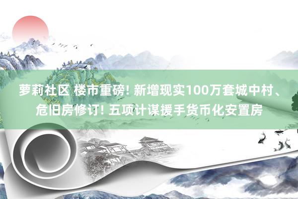 萝莉社区 楼市重磅! 新增现实100万套城中村、危旧房修订! 五项计谋援手货币化安置房