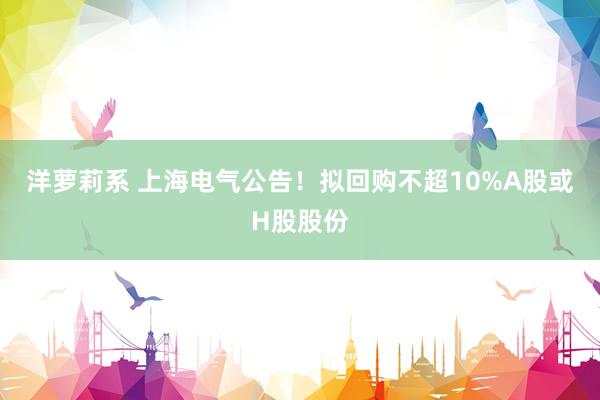 洋萝莉系 上海电气公告！拟回购不超10%A股或H股股份