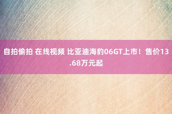 自拍偷拍 在线视频 比亚迪海豹06GT上市！售价13.68万元起