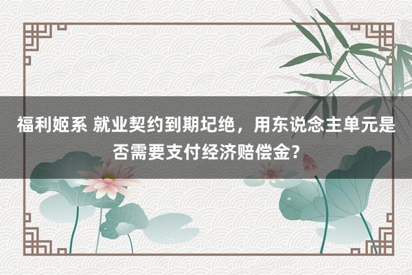 福利姬系 就业契约到期圮绝，用东说念主单元是否需要支付经济赔偿金？