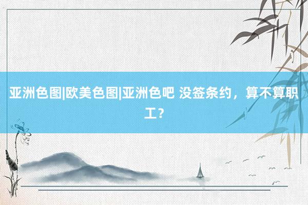 亚洲色图|欧美色图|亚洲色吧 没签条约，算不算职工？