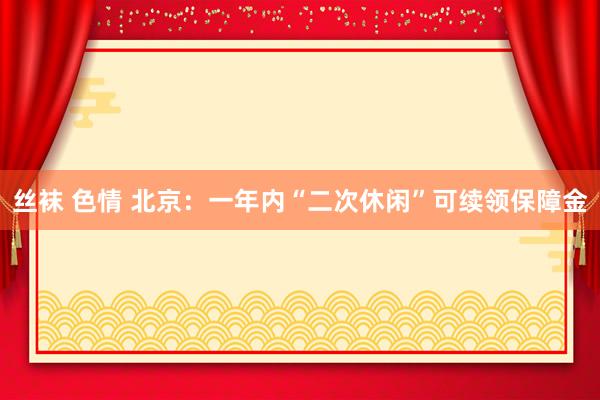 丝袜 色情 北京：一年内“二次休闲”可续领保障金