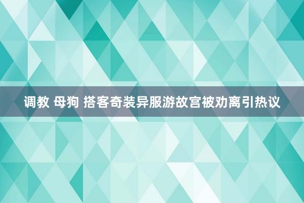 调教 母狗 搭客奇装异服游故宫被劝离引热议