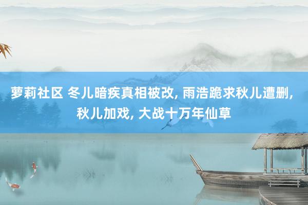 萝莉社区 冬儿暗疾真相被改， 雨浩跪求秋儿遭删， 秋儿加戏， 大战十万年仙草