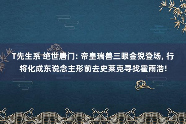 T先生系 绝世唐门: 帝皇瑞兽三眼金猊登场, 行将化成东说念主形前去史莱克寻找霍雨浩!