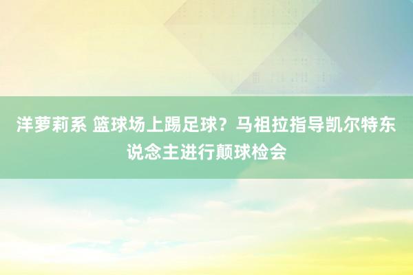 洋萝莉系 篮球场上踢足球？马祖拉指导凯尔特东说念主进行颠球检会