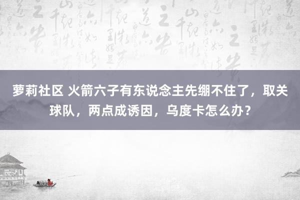 萝莉社区 火箭六子有东说念主先绷不住了，取关球队，两点成诱因，乌度卡怎么办？