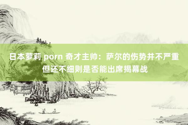 日本萝莉 porn 奇才主帅：萨尔的伤势并不严重 但还不细则是否能出席揭幕战