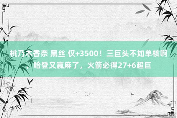 桃乃木香奈 黑丝 仅+3500！三巨头不如单核啊，哈登又赢麻了，火箭必得27+6超巨