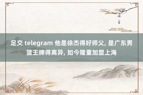 足交 telegram 他是徐杰得好师父, 是广东男篮王牌得离异, 如今隆重加盟上海