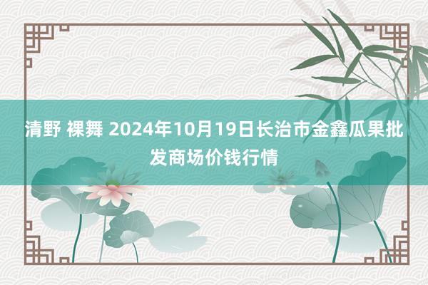 清野 裸舞 2024年10月19日长治市金鑫瓜果批发商场价钱行情