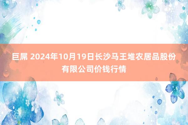 巨屌 2024年10月19日长沙马王堆农居品股份有限公司价钱行情