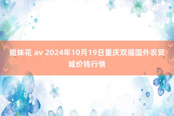 姐妹花 av 2024年10月19日重庆双福国外农贸城价钱行情