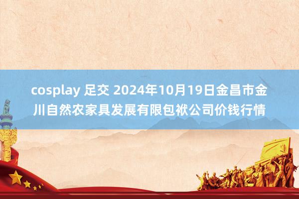 cosplay 足交 2024年10月19日金昌市金川自然农家具发展有限包袱公司价钱行情