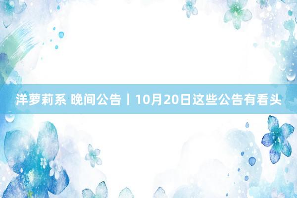 洋萝莉系 晚间公告丨10月20日这些公告有看头