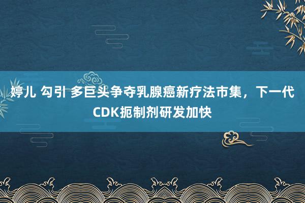 婷儿 勾引 多巨头争夺乳腺癌新疗法市集，下一代CDK扼制剂研发加快