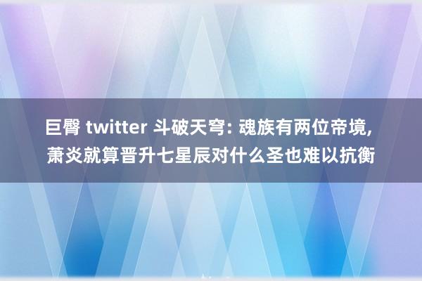 巨臀 twitter 斗破天穹: 魂族有两位帝境, 萧炎就算晋升七星辰对什么圣也难以抗衡