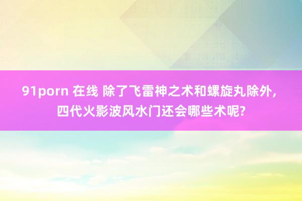 91porn 在线 除了飞雷神之术和螺旋丸除外， 四代火影波风水门还会哪些术呢?