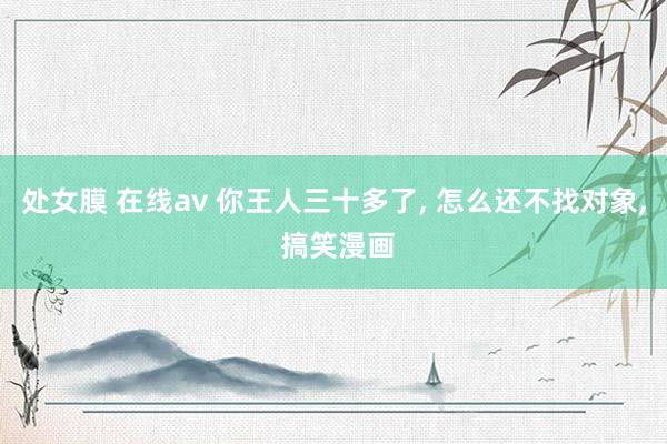 处女膜 在线av 你王人三十多了, 怎么还不找对象, 搞笑漫画