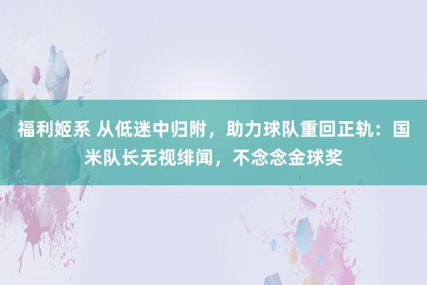 福利姬系 从低迷中归附，助力球队重回正轨：国米队长无视绯闻，不念念金球奖