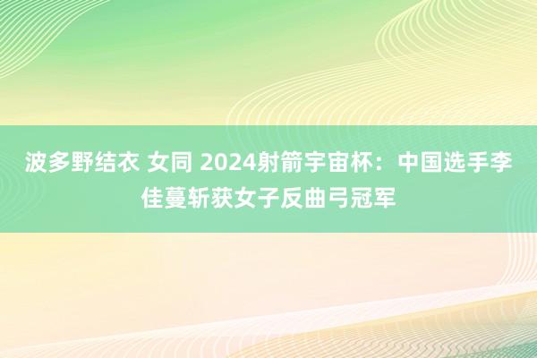 波多野结衣 女同 2024射箭宇宙杯：中国选手李佳蔓斩获女子反曲弓冠军