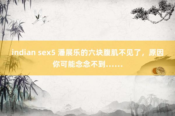 indian sex5 潘展乐的六块腹肌不见了，原因你可能念念不到……