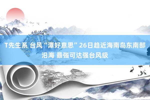 T先生系 台风“潭好意思”26日趋近海南岛东南部沿海 最强可达强台风级