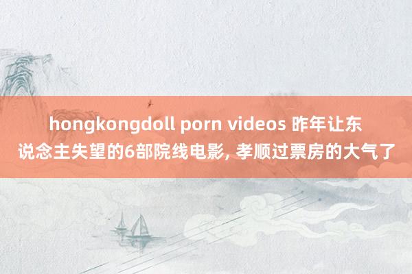 hongkongdoll porn videos 昨年让东说念主失望的6部院线电影， 孝顺过票房的大气了