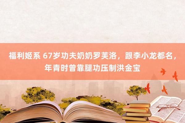 福利姬系 67岁功夫奶奶罗芙洛，跟李小龙都名，年青时曾靠腿功压制洪金宝