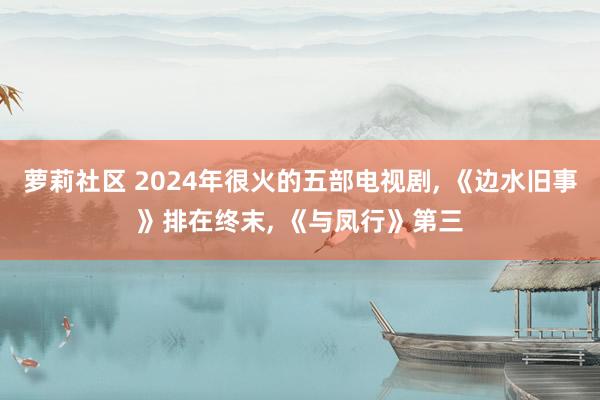 萝莉社区 2024年很火的五部电视剧, 《边水旧事》排在终末, 《与凤行》第三