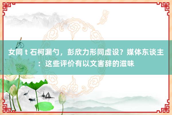 女同 t 石柯漏勺，彭欣力形同虚设？媒体东谈主：这些评价有以文害辞的滋味