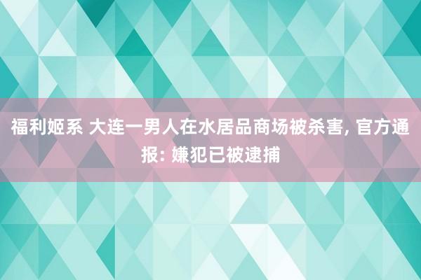 福利姬系 大连一男人在水居品商场被杀害， 官方通报: 嫌犯已被逮捕