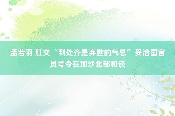 孟若羽 肛交 “到处齐是弃世的气息” 妥洽国官员号令在加沙北部和谈