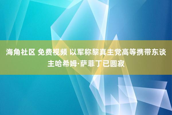 海角社区 免费视频 以军称黎真主党高等携带东谈主哈希姆·萨菲丁已圆寂