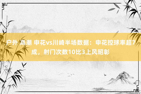 户外 高潮 申花vs川崎半场数据：申花控球率超7成，射门次数10比3上风昭彰