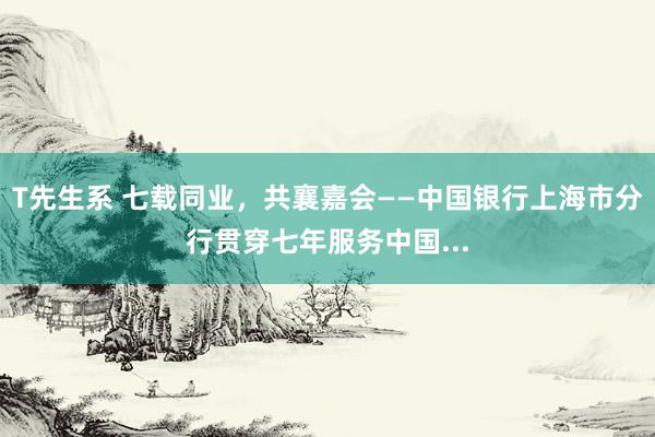 T先生系 七载同业，共襄嘉会——中国银行上海市分行贯穿七年服务中国...