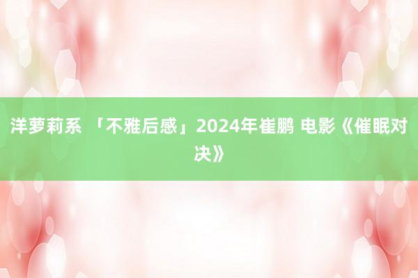 洋萝莉系 「不雅后感」2024年崔鹏 电影《催眠对决》