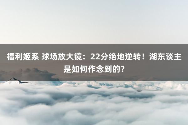 福利姬系 球场放大镜：22分绝地逆转！湖东谈主是如何作念到的？