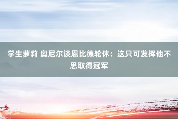 学生萝莉 奥尼尔谈恩比德轮休：这只可发挥他不思取得冠军