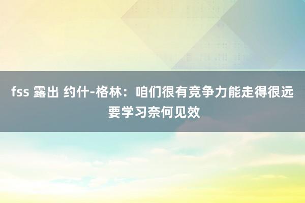 fss 露出 约什-格林：咱们很有竞争力能走得很远 要学习奈何见效