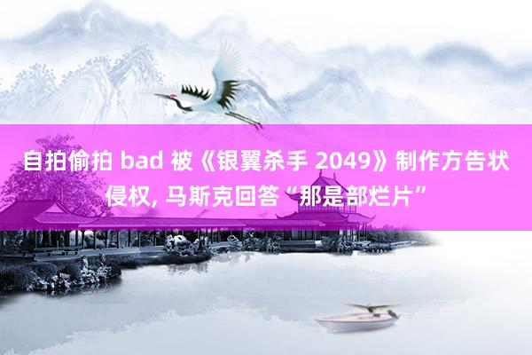 自拍偷拍 bad 被《银翼杀手 2049》制作方告状侵权, 马斯克回答“那是部烂片”