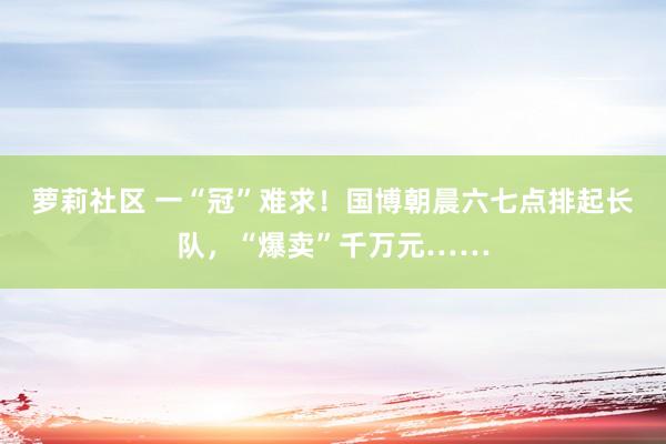 萝莉社区 一“冠”难求！国博朝晨六七点排起长队，“爆卖”千万元……