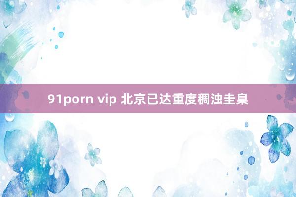 91porn vip 北京已达重度稠浊圭臬