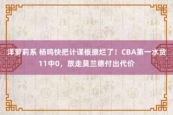 洋萝莉系 杨鸣快把计谋板擦烂了！CBA第一水货11中0，放走莫兰德付出代价