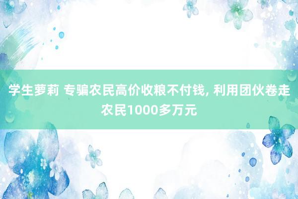 学生萝莉 专骗农民高价收粮不付钱， 利用团伙卷走农民1000多万元